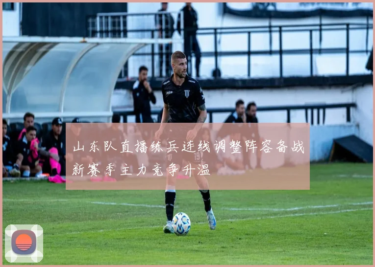山东队直播练兵连线调整阵容备战新赛季主力竞争升温