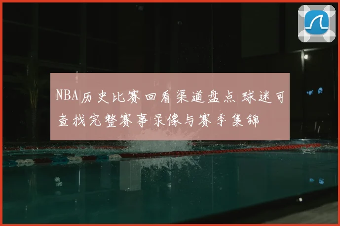 NBA历史比赛回看渠道盘点 球迷可查找完整赛事录像与赛季集锦