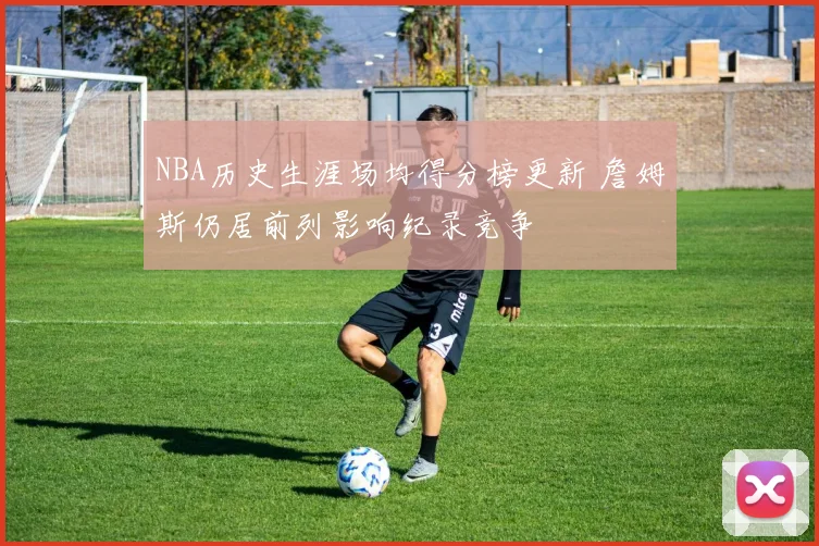 NBA历史生涯场均得分榜更新 詹姆斯仍居前列影响纪录竞争